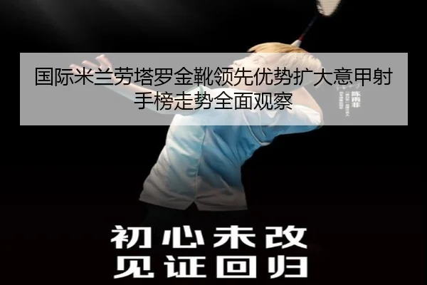 国际米兰劳塔罗金靴领先优势扩大意甲射手榜走势全面观察